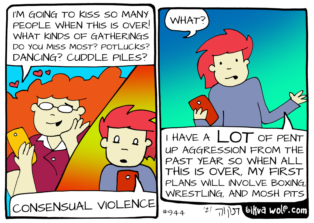 “What do you miss most?” TikvaWolf.com
text reads:
Nora: “I’m going to kiss so many people when this is over! What kinds of gatherings do you miss most? Potlucks? Dancing? Cuddle piles?”
Kim: “Consensual violence.”
Nora: “What??”
Kim: “I have a LOT...